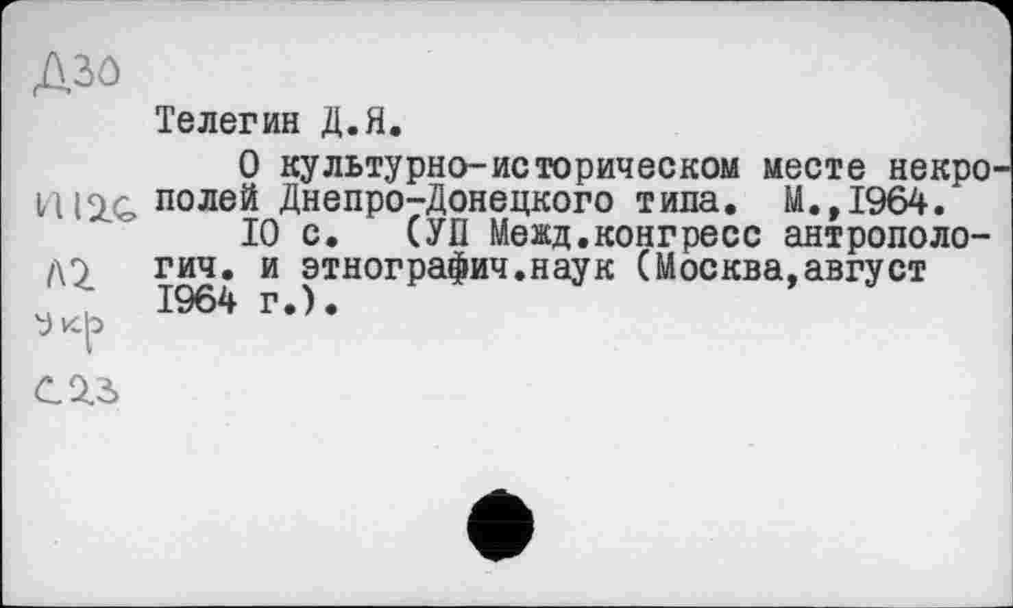 ﻿Азо
HUG /Q y »<f>
Телегин Д.Я.
О культурно-историческом месте некро полей Днепро-Донецкого типа. М.,1964.
10 с. СУП Межд.конгресс антропология. и этнографии.наук (Москва,август 1964 г.).